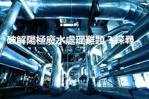 破解陽極廢水處理難題？探尋高效可持續(xù)的未來之路！